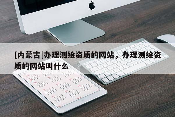 [內蒙古]辦理測繪資質的網站，辦理測繪資質的網站叫什么