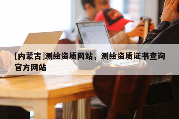 [內蒙古]測繪資質網站，測繪資質證書查詢官方網站