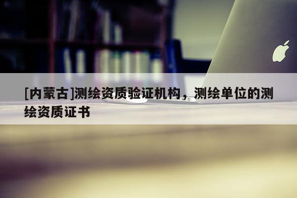 [內蒙古]測繪資質驗證機構，測繪單位的測繪資質證書