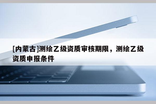 [內(nèi)蒙古]測繪乙級資質(zhì)審核期限，測繪乙級資質(zhì)申報條件