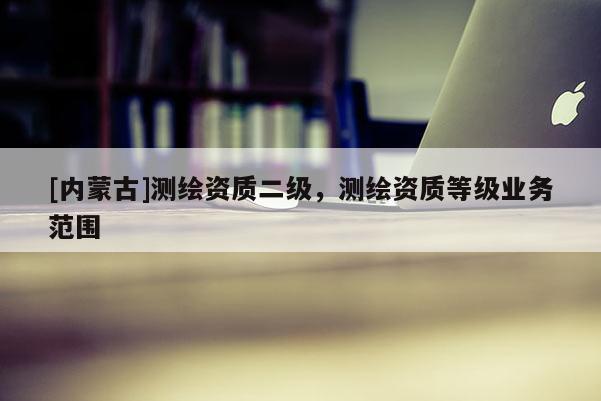 [內(nèi)蒙古]測(cè)繪資質(zhì)二級(jí)，測(cè)繪資質(zhì)等級(jí)業(yè)務(wù)范圍