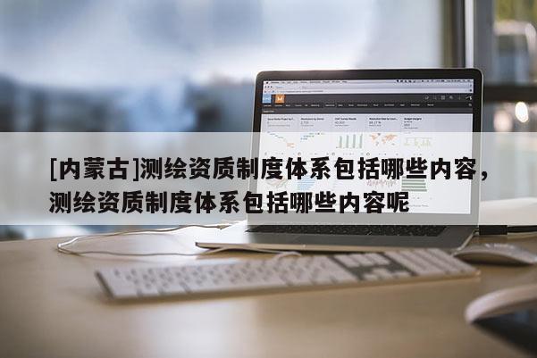 [內蒙古]測繪資質制度體系包括哪些內容，測繪資質制度體系包括哪些內容呢