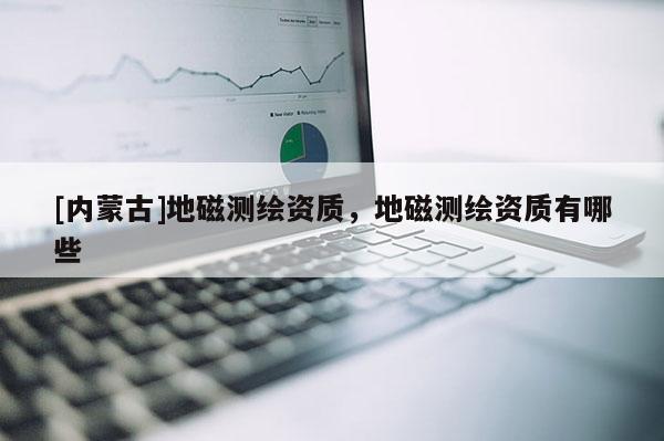[內(nèi)蒙古]地磁測繪資質(zhì)，地磁測繪資質(zhì)有哪些
