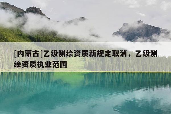 [內蒙古]乙級測繪資質新規(guī)定取消，乙級測繪資質執(zhí)業(yè)范圍
