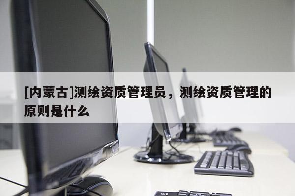 [內蒙古]測繪資質管理員，測繪資質管理的原則是什么