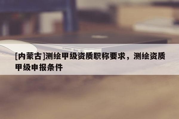 [內蒙古]測繪甲級資質職稱要求，測繪資質甲級申報條件