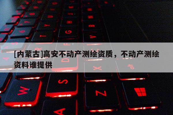 [內蒙古]高安不動產測繪資質，不動產測繪資料誰提供