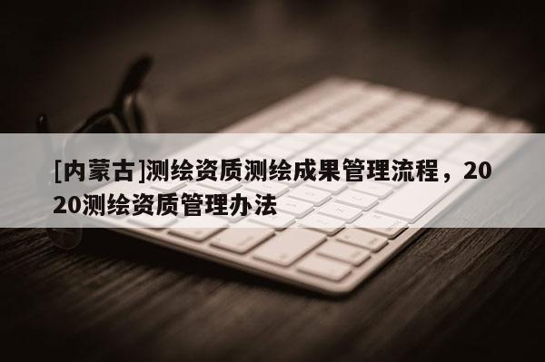[內蒙古]測繪資質測繪成果管理流程，2020測繪資質管理辦法