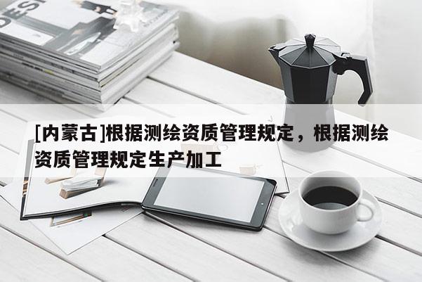 [內蒙古]根據測繪資質管理規定，根據測繪資質管理規定生產加工