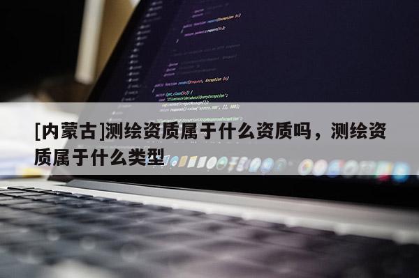 [內蒙古]測繪資質屬于什么資質嗎，測繪資質屬于什么類型