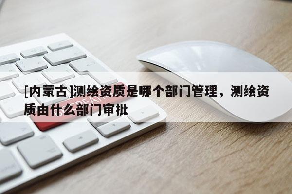 [內蒙古]測繪資質是哪個部門管理，測繪資質由什么部門審批