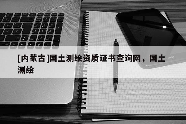 [內蒙古]國土測繪資質證書查詢網，國土 測繪