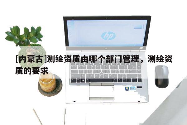 [內蒙古]測繪資質由哪個部門管理，測繪資質的要求