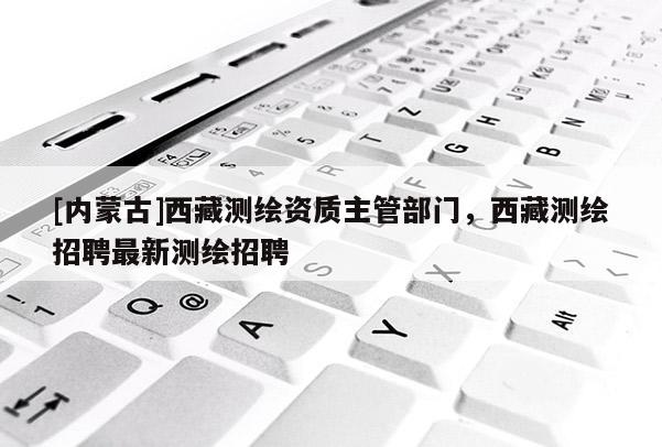 [內蒙古]西藏測繪資質主管部門，西藏測繪招聘最新測繪招聘