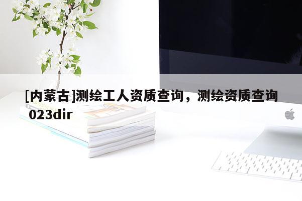 [內蒙古]測繪工人資質查詢，測繪資質查詢 023dir