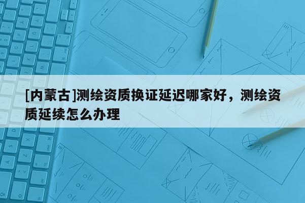 [內蒙古]測繪資質換證延遲哪家好，測繪資質延續怎么辦理