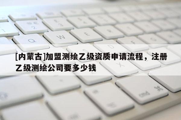 [內(nèi)蒙古]加盟測(cè)繪乙級(jí)資質(zhì)申請(qǐng)流程，注冊(cè)乙級(jí)測(cè)繪公司要多少錢(qián)