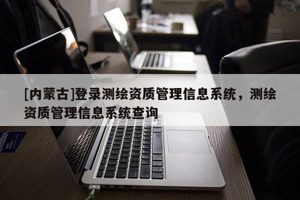 [內蒙古]登錄測繪資質管理信息系統，測繪資質管理信息系統查詢