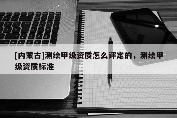 [內蒙古]測繪甲級資質怎么評定的，測繪甲級資質標準