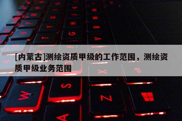 [內蒙古]測繪資質甲級的工作范圍，測繪資質甲級業務范圍