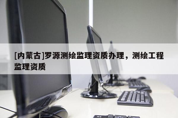 [內(nèi)蒙古]羅源測繪監(jiān)理資質(zhì)辦理，測繪工程監(jiān)理資質(zhì)