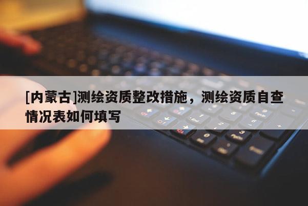 [內蒙古]測繪資質整改措施，測繪資質自查情況表如何填寫