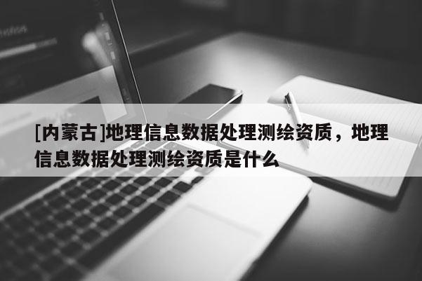 [內蒙古]地理信息數據處理測繪資質，地理信息數據處理測繪資質是什么