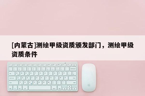 [內蒙古]測繪甲級資質頒發部門，測繪甲級資質條件