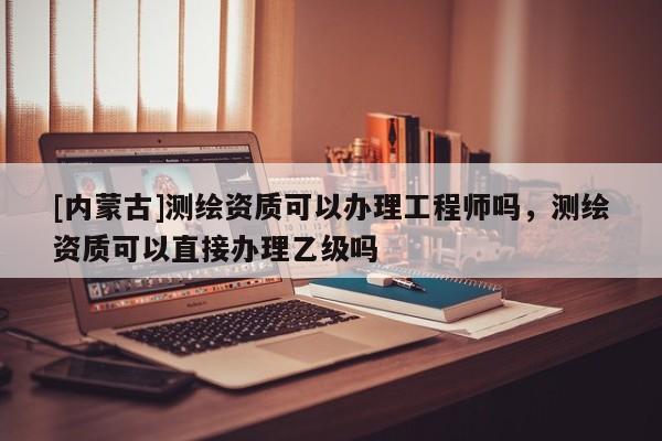 [內(nèi)蒙古]測(cè)繪資質(zhì)可以辦理工程師嗎，測(cè)繪資質(zhì)可以直接辦理乙級(jí)嗎