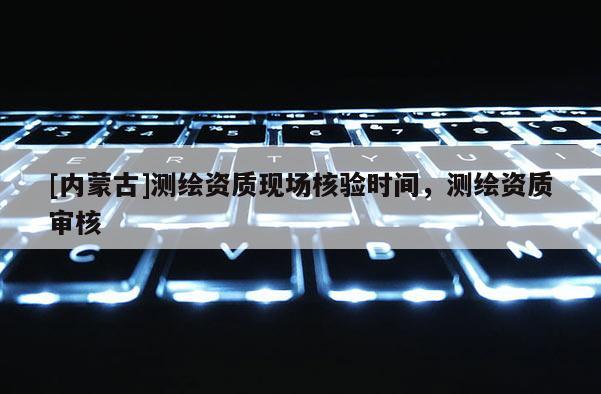 [內(nèi)蒙古]測繪資質(zhì)現(xiàn)場核驗時間，測繪資質(zhì)審核