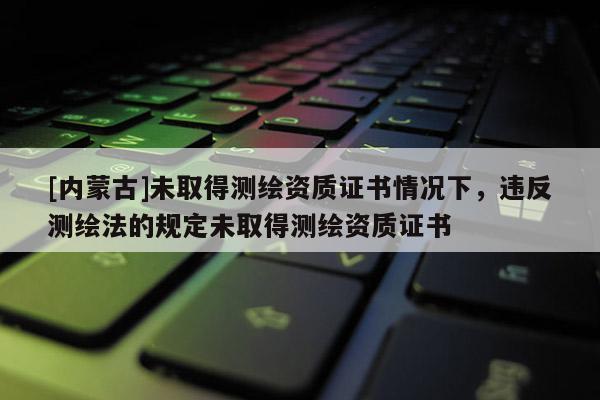 [內蒙古]未取得測繪資質證書情況下，違反測繪法的規定未取得測繪資質證書