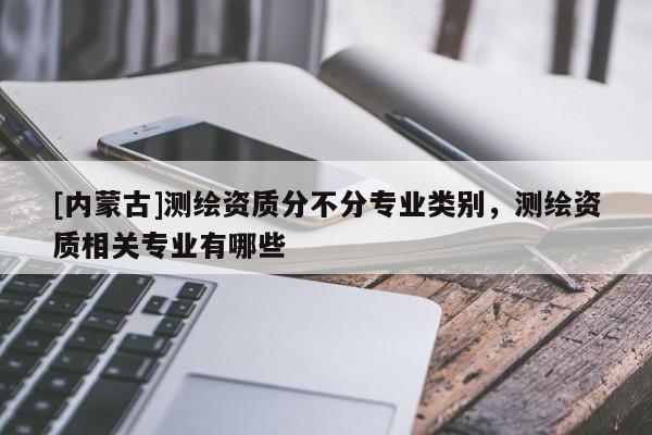 [內蒙古]測繪資質分不分專業類別，測繪資質相關專業有哪些