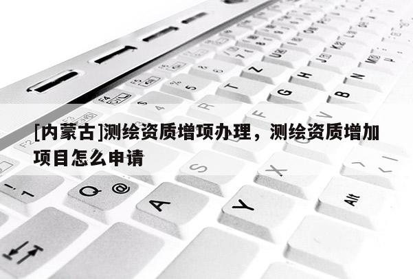 [內蒙古]測繪資質增項辦理，測繪資質增加項目怎么申請
