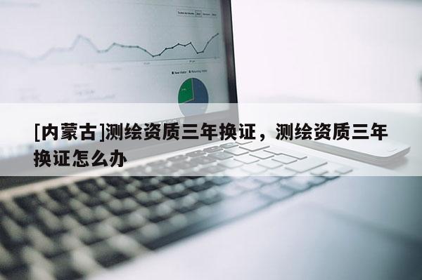 [內蒙古]測繪資質三年換證，測繪資質三年換證怎么辦