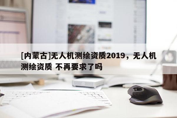[內蒙古]無人機測繪資質2019，無人機測繪資質 不再要求了嗎