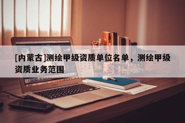 [內(nèi)蒙古]測繪甲級資質(zhì)單位名單，測繪甲級資質(zhì)業(yè)務(wù)范圍