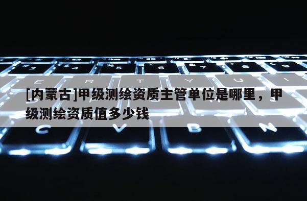 [內蒙古]甲級測繪資質主管單位是哪里，甲級測繪資質值多少錢