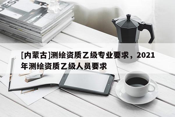 [內蒙古]測繪資質乙級專業要求，2021年測繪資質乙級人員要求
