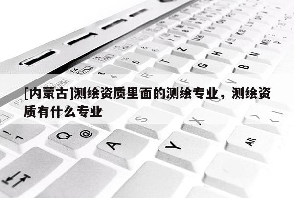 [內蒙古]測繪資質里面的測繪專業，測繪資質有什么專業