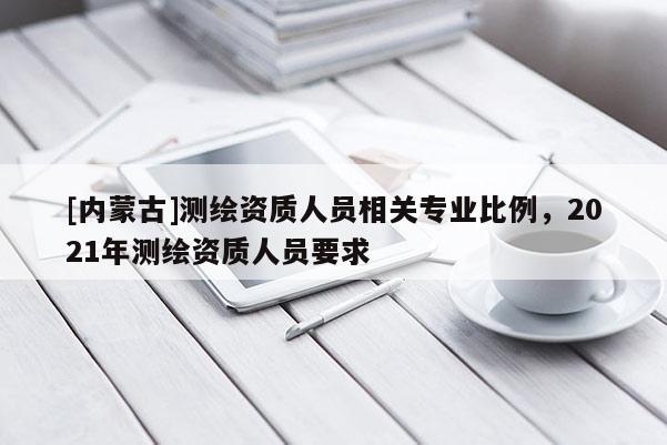 [內蒙古]測繪資質人員相關專業比例，2021年測繪資質人員要求