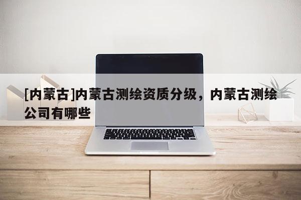 [內蒙古]內蒙古測繪資質分級，內蒙古測繪公司有哪些