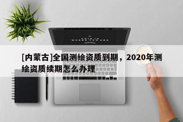 [內蒙古]全國測繪資質到期，2020年測繪資質續期怎么辦理
