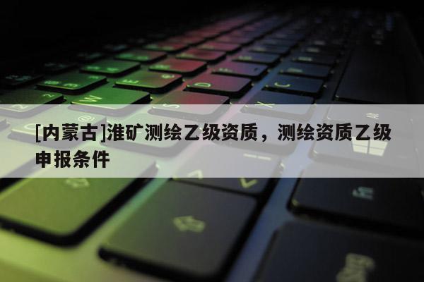 [內(nèi)蒙古]淮礦測繪乙級資質(zhì)，測繪資質(zhì)乙級申報(bào)條件