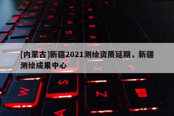 [內(nèi)蒙古]新疆2021測(cè)繪資質(zhì)延期，新疆測(cè)繪成果中心