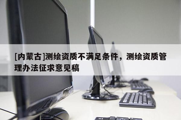 [內(nèi)蒙古]測(cè)繪資質(zhì)不滿足條件，測(cè)繪資質(zhì)管理辦法征求意見稿
