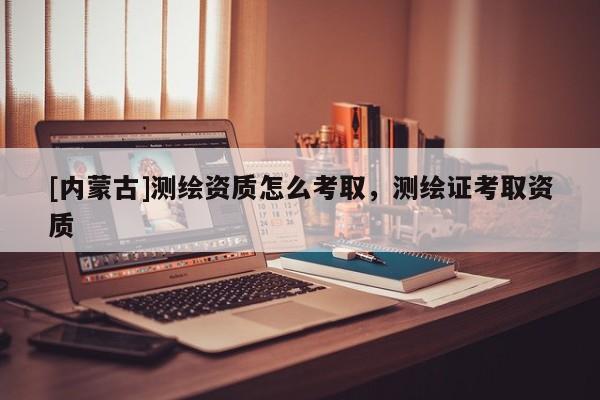 [內蒙古]測繪資質怎么考取，測繪證考取資質
