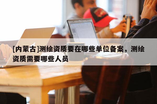 [內蒙古]測繪資質要在哪些單位備案，測繪資質需要哪些人員