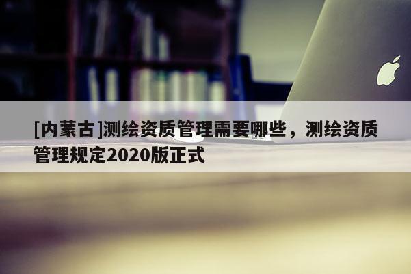 [內蒙古]測繪資質管理需要哪些，測繪資質管理規定2020版正式