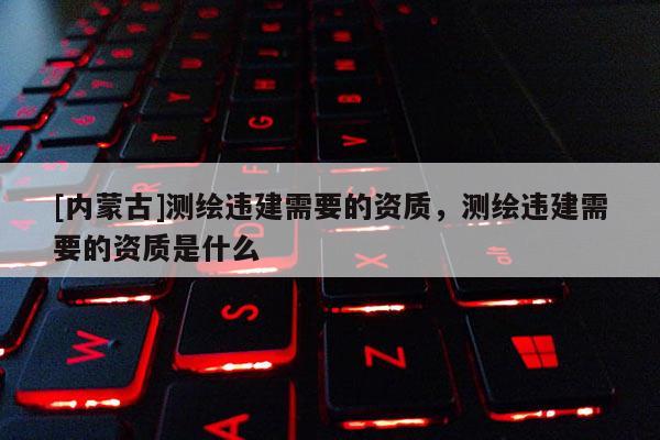 [內蒙古]測繪違建需要的資質，測繪違建需要的資質是什么