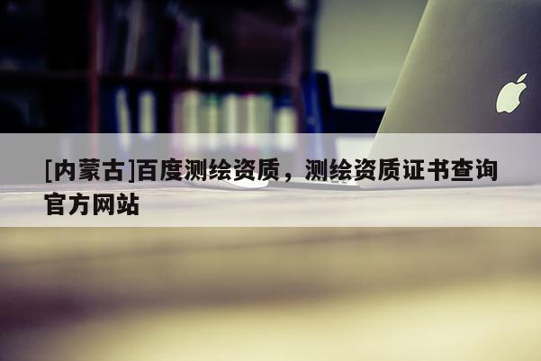[內蒙古]百度測繪資質，測繪資質證書查詢官方網站